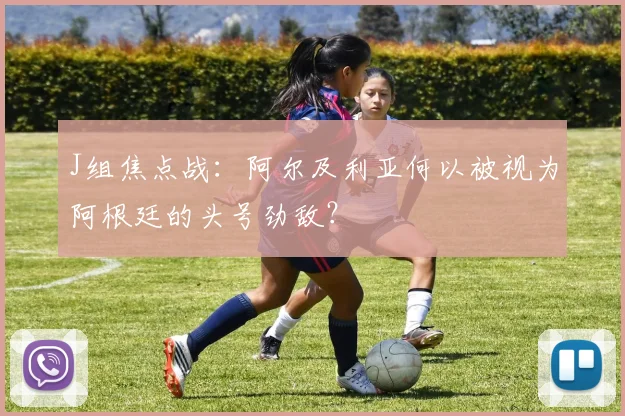 J组焦点战：阿尔及利亚何以被视为阿根廷的头号劲敌？