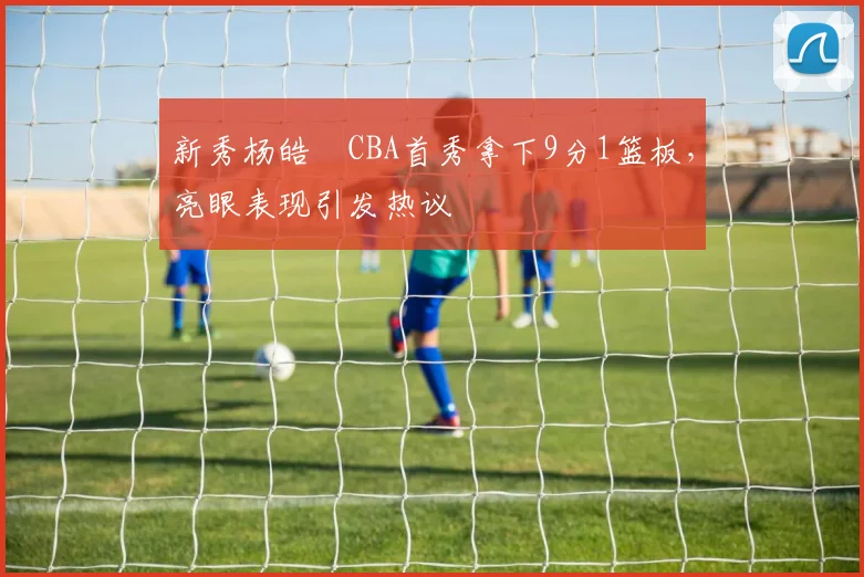 新秀杨皓喆CBA首秀拿下9分1篮板，亮眼表现引发热议