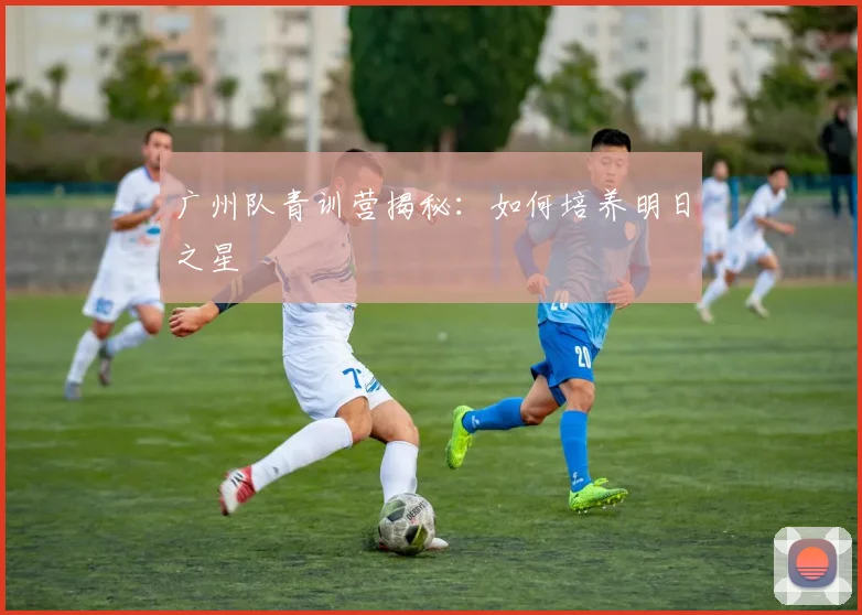 广州队青训营揭秘：如何培养明日之星