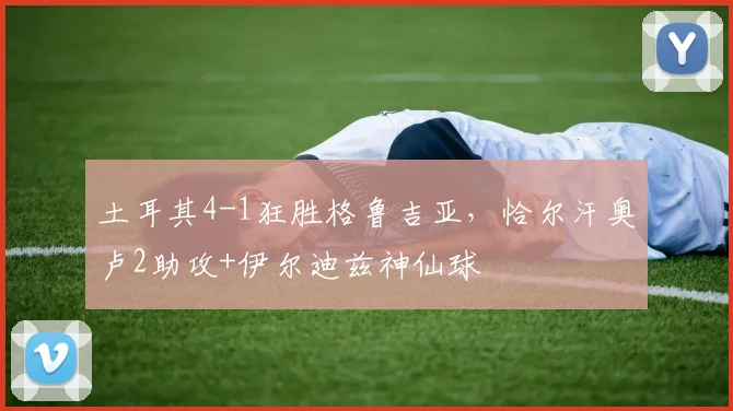 土耳其4-1狂胜格鲁吉亚，恰尔汗奥卢2助攻+伊尔迪兹神仙球