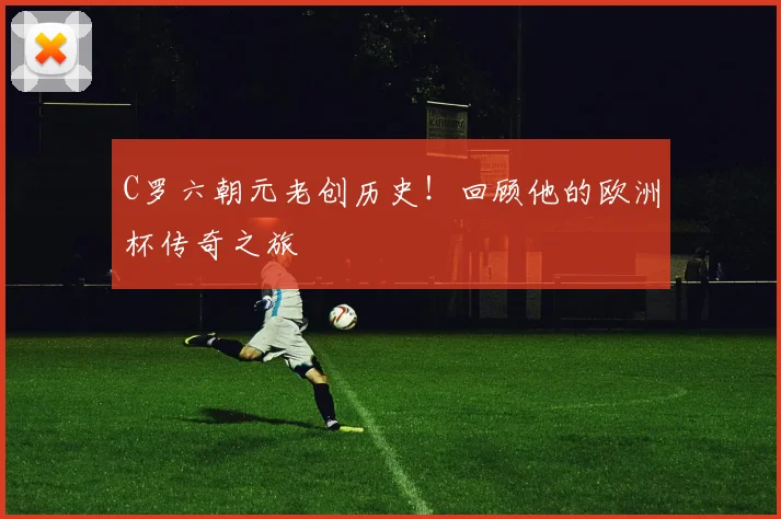 C罗六朝元老创历史!回顾他的欧洲杯传奇之旅