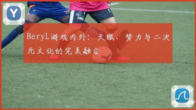 BeryL游戏内外：天赋、努力与二次元文化的完美融合