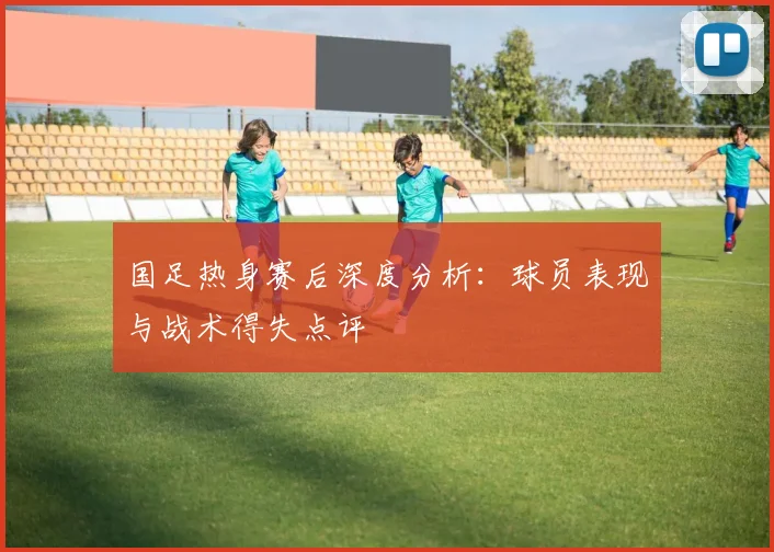 国足热身赛后深度分析：球员表现与战术得失点评