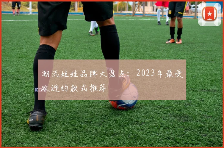 潮流娃娃品牌大盘点：2023年最受欢迎的款式推荐
