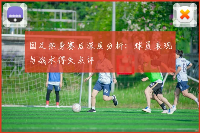 国足热身赛后深度分析：球员表现与战术得失点评