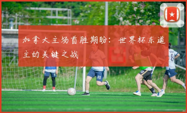 加拿大主场首胜期盼：世界杯东道主的关键之战