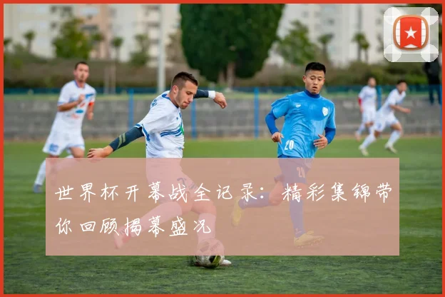 世界杯开幕战全记录：精彩集锦带你回顾揭幕盛况