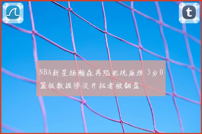 NBA新星杨瀚森再陷犯规麻烦 3分0篮板数据惨淡开拓者被翻盘